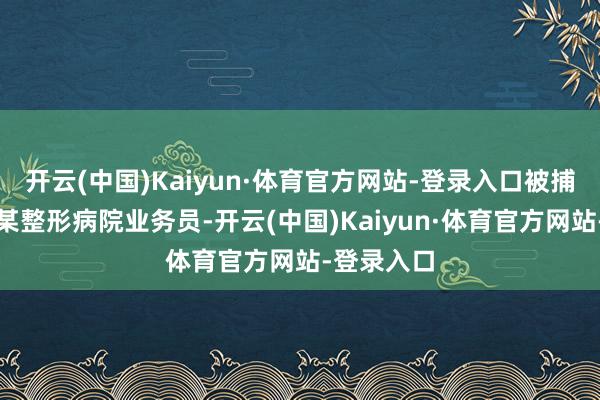 开云(中国)Kaiyun·体育官方网站-登录入口被捕前系南阳某整形病院业务员-开云(中国)Kaiyun·体育官方网站-登录入口