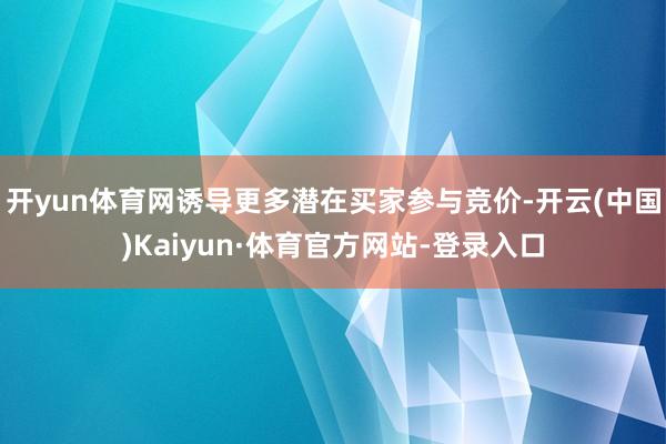 开yun体育网诱导更多潜在买家参与竞价-开云(中国)Kaiyun·体育官方网站-登录入口