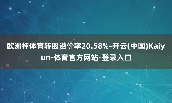 欧洲杯体育转股溢价率20.58%-开云(中国)Kaiyun·体育官方网站-登录入口