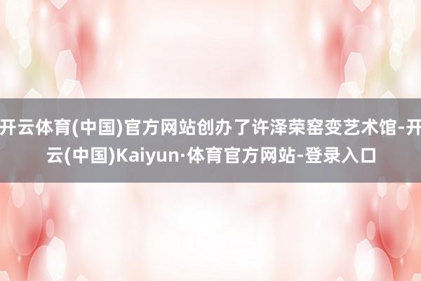 开云体育(中国)官方网站创办了许泽荣窑变艺术馆-开云(中国)Kaiyun·体育官方网站-登录入口