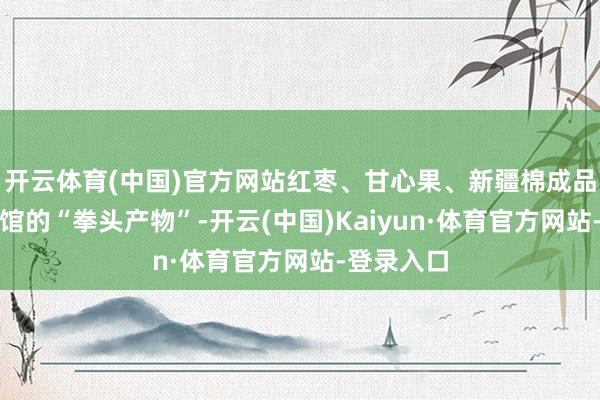 开云体育(中国)官方网站红枣、甘心果、新疆棉成品皆是东莞馆的“拳头产物”-开云(中国)Kaiyun·体育官方网站-登录入口