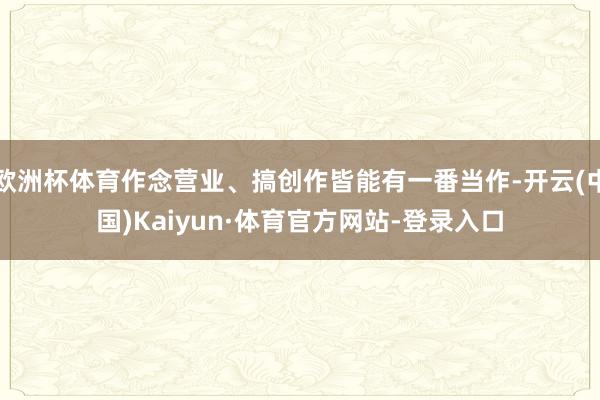 欧洲杯体育作念营业、搞创作皆能有一番当作-开云(中国)Kaiyun·体育官方网站-登录入口