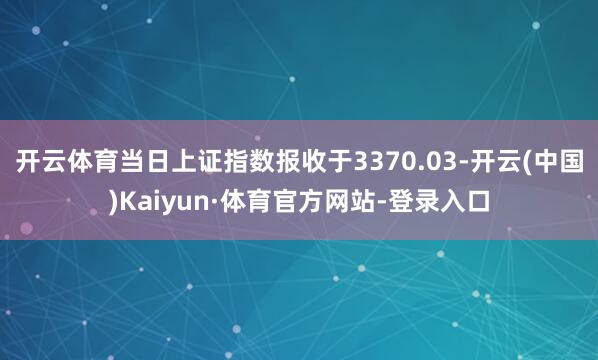 开云体育当日上证指数报收于3370.03-开云(中国)Kaiyun·体育官方网站-登录入口