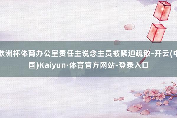 欧洲杯体育办公室责任主说念主员被紧迫疏散-开云(中国)Kaiyun·体育官方网站-登录入口