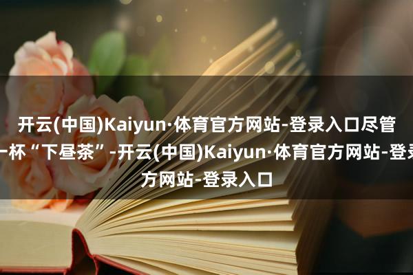 开云(中国)Kaiyun·体育官方网站-登录入口尽管已是一杯“下昼茶”-开云(中国)Kaiyun·体育官方网站-登录入口