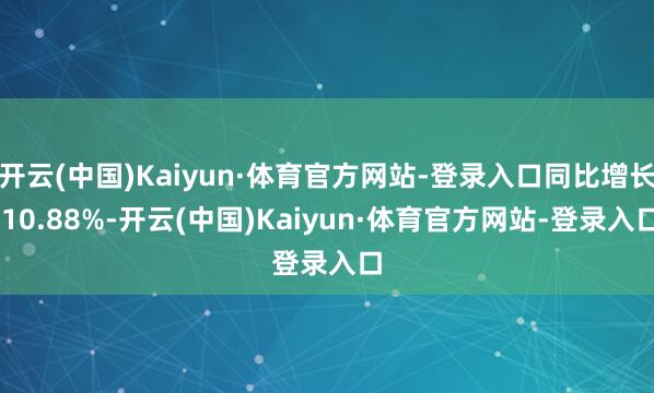 开云(中国)Kaiyun·体育官方网站-登录入口同比增长 10.88%-开云(中国)Kaiyun·体育官方网站-登录入口