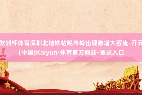 欧洲杯体育深圳北地铁站晚岑岭出现激增大客流-开云(中国)Kaiyun·体育官方网站-登录入口