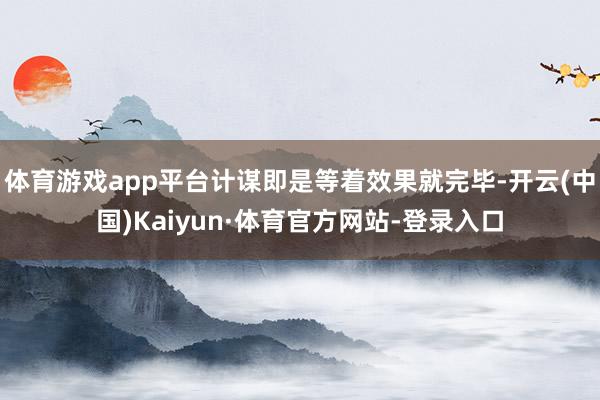 体育游戏app平台计谋即是等着效果就完毕-开云(中国)Kaiyun·体育官方网站-登录入口