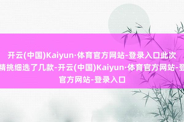 开云(中国)Kaiyun·体育官方网站-登录入口此次我挑升精挑细选了几款-开云(中国)Kaiyun·体育官方网站-登录入口