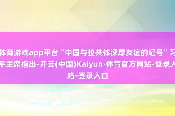 体育游戏app平台“中国与拉共体深厚友谊的记号”习近平主席指出-开云(中国)Kaiyun·体育官方网站-登录入口