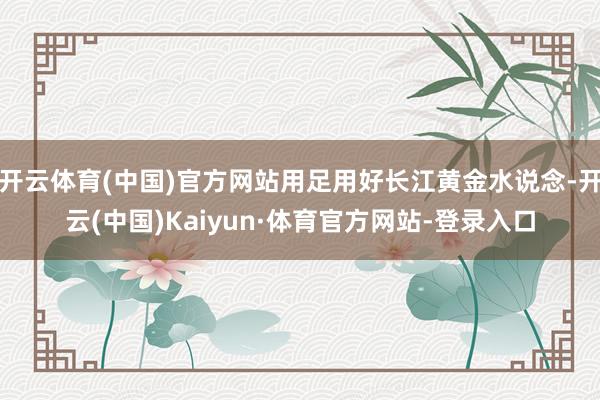开云体育(中国)官方网站用足用好长江黄金水说念-开云(中国)Kaiyun·体育官方网站-登录入口