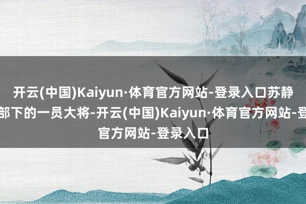 开云(中国)Kaiyun·体育官方网站-登录入口苏静是林总部下的一员大将-开云(中国)Kaiyun·体育官方网站-登录入口