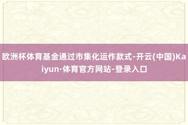欧洲杯体育基金通过市集化运作款式-开云(中国)Kaiyun·体育官方网站-登录入口