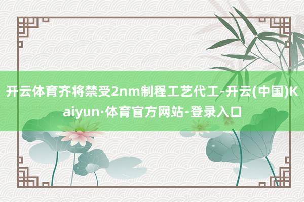 开云体育齐将禁受2nm制程工艺代工-开云(中国)Kaiyun·体育官方网站-登录入口