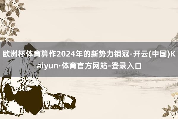 欧洲杯体育算作2024年的新势力销冠-开云(中国)Kaiyun·体育官方网站-登录入口