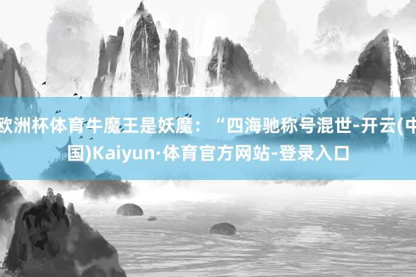 欧洲杯体育牛魔王是妖魔：“四海驰称号混世-开云(中国)Kaiyun·体育官方网站-登录入口