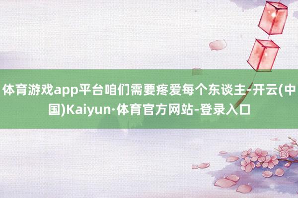 体育游戏app平台咱们需要疼爱每个东谈主-开云(中国)Kaiyun·体育官方网站-登录入口