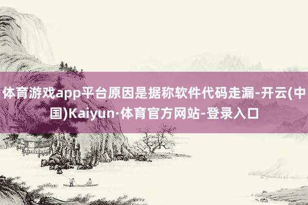 体育游戏app平台原因是据称软件代码走漏-开云(中国)Kaiyun·体育官方网站-登录入口