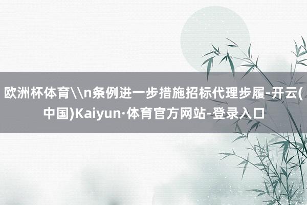 欧洲杯体育\n条例进一步措施招标代理步履-开云(中国)Kaiyun·体育官方网站-登录入口