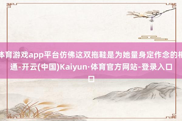 体育游戏app平台仿佛这双拖鞋是为她量身定作念的相通-开云(中国)Kaiyun·体育官方网站-登录入口