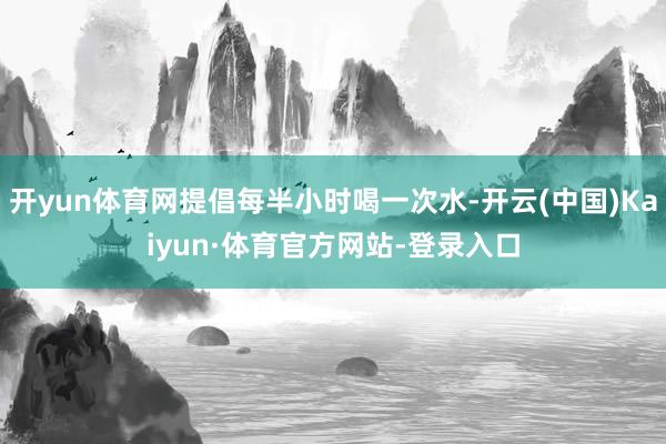 开yun体育网提倡每半小时喝一次水-开云(中国)Kaiyun·体育官方网站-登录入口