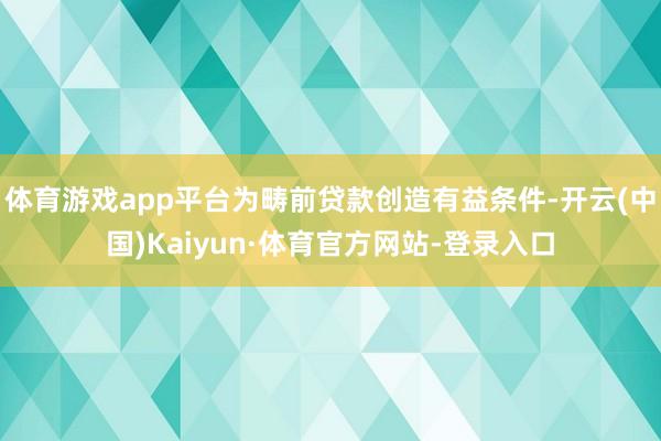 体育游戏app平台为畴前贷款创造有益条件-开云(中国)Kaiyun·体育官方网站-登录入口