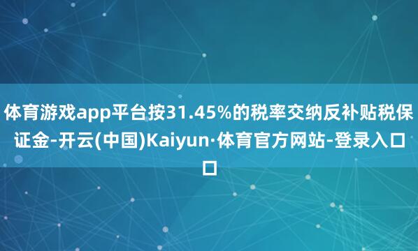 体育游戏app平台按31.45%的税率交纳反补贴税保证金-开云(中国)Kaiyun·体育官方网站-登录入口