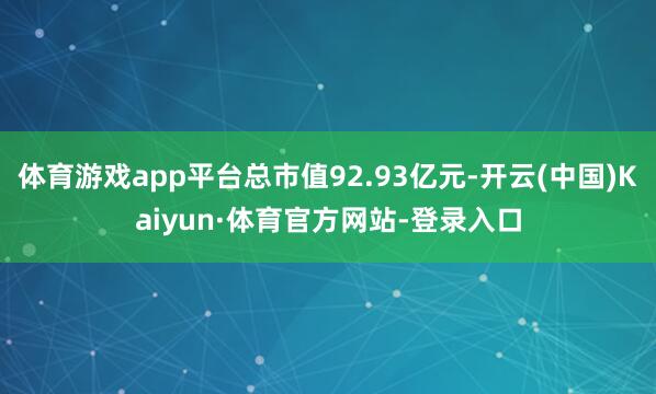 体育游戏app平台总市值92.93亿元-开云(中国)Kaiyun·体育官方网站-登录入口
