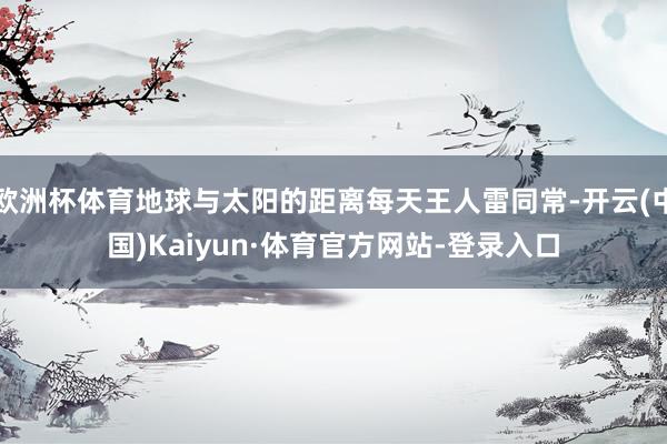 欧洲杯体育地球与太阳的距离每天王人雷同常-开云(中国)Kaiyun·体育官方网站-登录入口