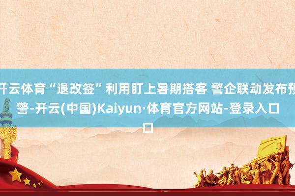 开云体育“退改签”利用盯上暑期搭客 警企联动发布预警-开云(中国)Kaiyun·体育官方网站-登录入口