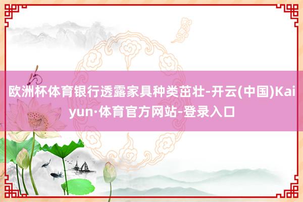 欧洲杯体育银行透露家具种类茁壮-开云(中国)Kaiyun·体育官方网站-登录入口