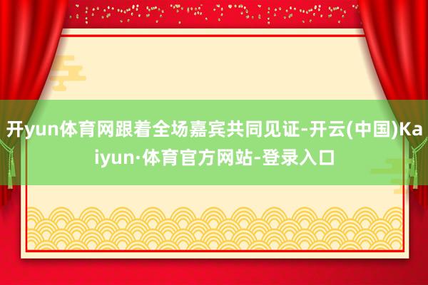 开yun体育网跟着全场嘉宾共同见证-开云(中国)Kaiyun·体育官方网站-登录入口