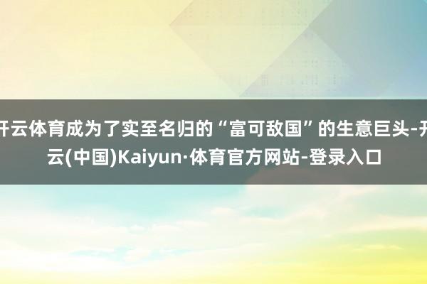 开云体育成为了实至名归的“富可敌国”的生意巨头-开云(中国)Kaiyun·体育官方网站-登录入口