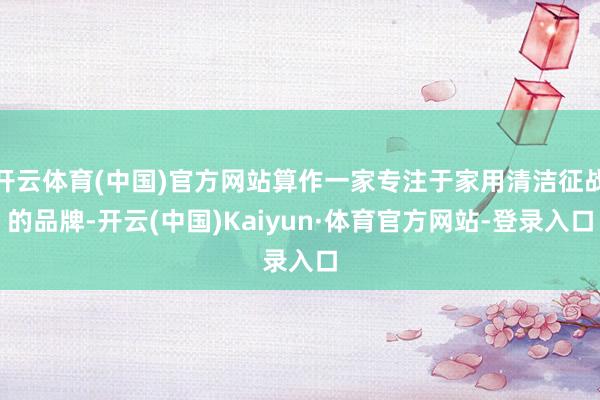 开云体育(中国)官方网站算作一家专注于家用清洁征战的品牌-开云(中国)Kaiyun·体育官方网站-登录入口