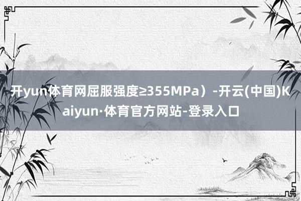 开yun体育网屈服强度≥355MPa)-开云(中国)Kaiyun·体育官方网站-登录入口