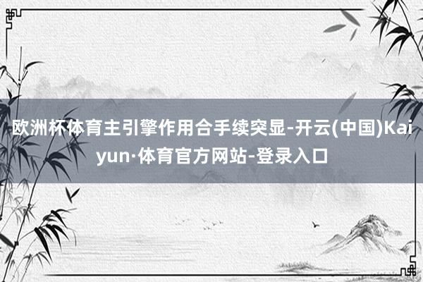 欧洲杯体育主引擎作用合手续突显-开云(中国)Kaiyun·体育官方网站-登录入口