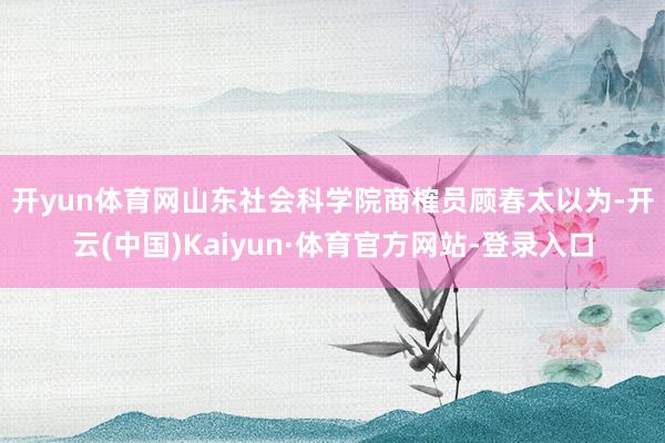 开yun体育网　　山东社会科学院商榷员顾春太以为-开云(中国)Kaiyun·体育官方网站-登录入口