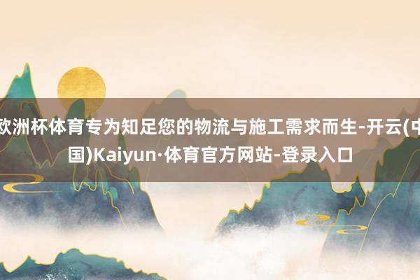 欧洲杯体育专为知足您的物流与施工需求而生-开云(中国)Kaiyun·体育官方网站-登录入口
