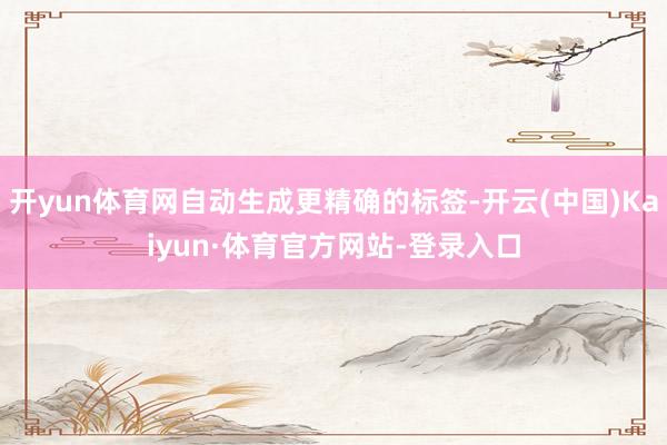 开yun体育网自动生成更精确的标签-开云(中国)Kaiyun·体育官方网站-登录入口
