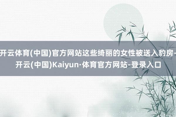 开云体育(中国)官方网站这些绮丽的女性被送入豹房-开云(中国)Kaiyun·体育官方网站-登录入口