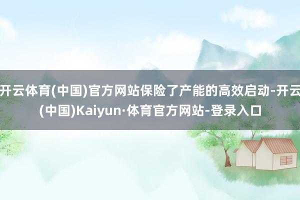 开云体育(中国)官方网站保险了产能的高效启动-开云(中国)Kaiyun·体育官方网站-登录入口