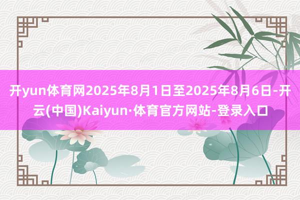 开yun体育网2025年8月1日至2025年8月6日-开云(中国)Kaiyun·体育官方网站-登录入口
