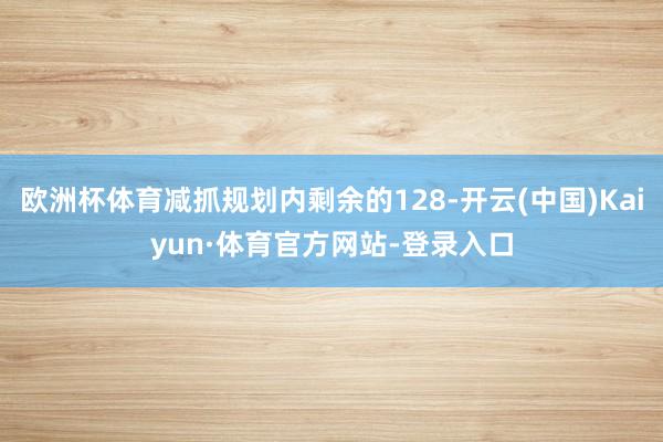 欧洲杯体育减抓规划内剩余的128-开云(中国)Kaiyun·体育官方网站-登录入口