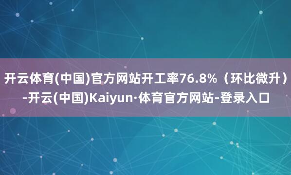 开云体育(中国)官方网站开工率76.8%（环比微升）-开云(中国)Kaiyun·体育官方网站-登录入口