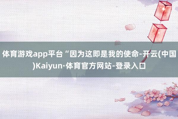 体育游戏app平台“因为这即是我的使命-开云(中国)Kaiyun·体育官方网站-登录入口