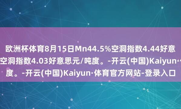欧洲杯体育8月15日Mn44.5%空洞指数4.44好意思元/吨度；Mn36.5%空洞指数4.03好意思元/吨度。-开云(中国)Kaiyun·体育官方网站-登录入口