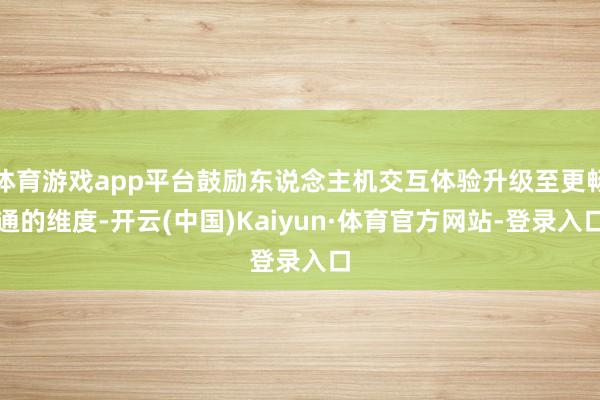 体育游戏app平台鼓励东说念主机交互体验升级至更畅通的维度-开云(中国)Kaiyun·体育官方网站-登录入口