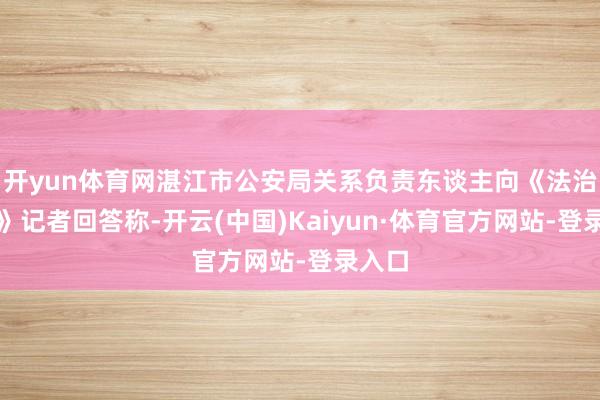 开yun体育网湛江市公安局关系负责东谈主向《法治日报》记者回答称-开云(中国)Kaiyun·体育官方网站-登录入口