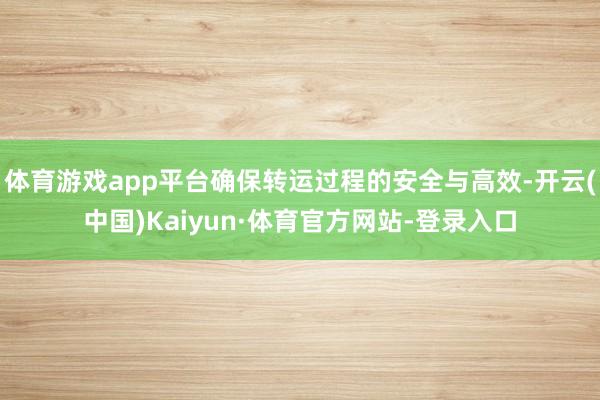 体育游戏app平台确保转运过程的安全与高效-开云(中国)Kaiyun·体育官方网站-登录入口