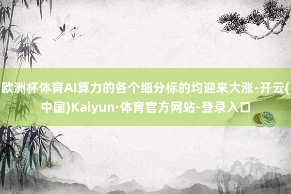 欧洲杯体育AI算力的各个细分标的均迎来大涨-开云(中国)Kaiyun·体育官方网站-登录入口